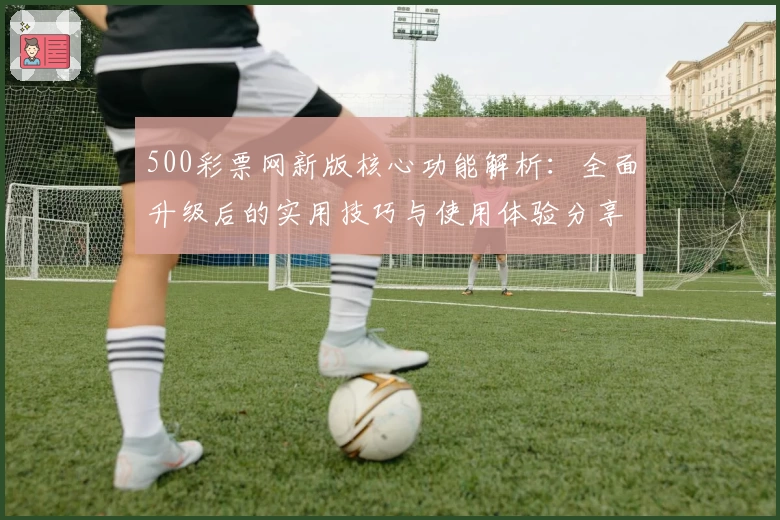 500彩票网新版核心功能解析：全面升级后的实用技巧与使用体验分享