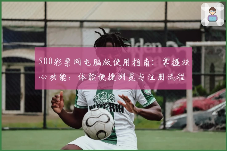 500彩票网电脑版使用指南：掌握核心功能，体验便捷浏览与注册流程解析