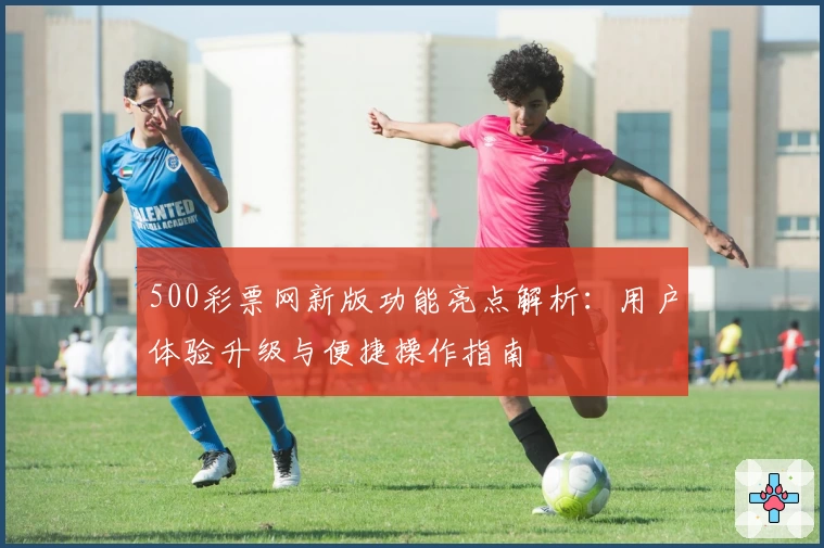 500彩票网新版功能亮点解析：用户体验升级与便捷操作指南