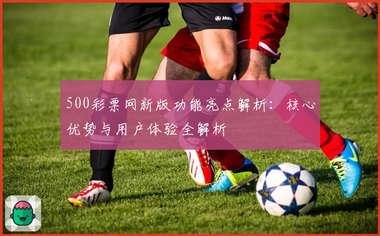 500彩票网新版功能亮点解析：核心优势与用户体验全解析