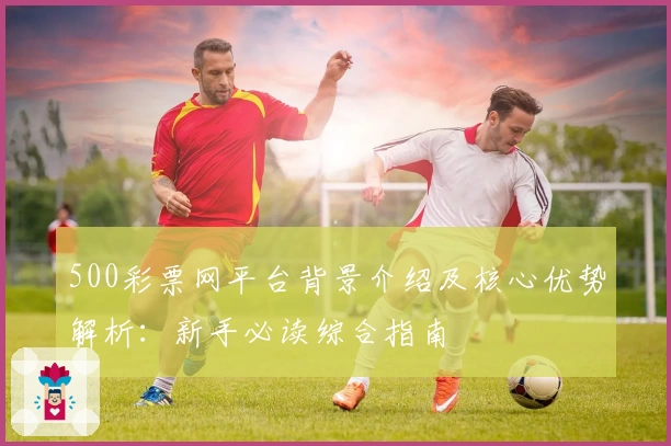 500彩票网平台背景介绍及核心优势解析：新手必读综合指南