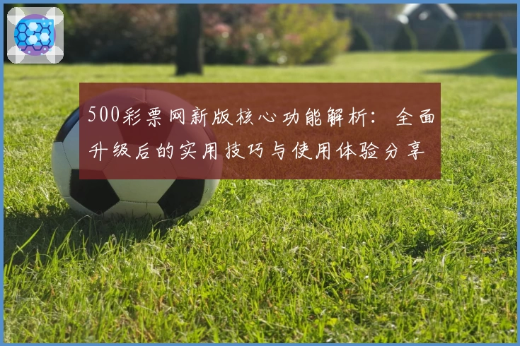 500彩票网新版核心功能解析：全面升级后的实用技巧与使用体验分享