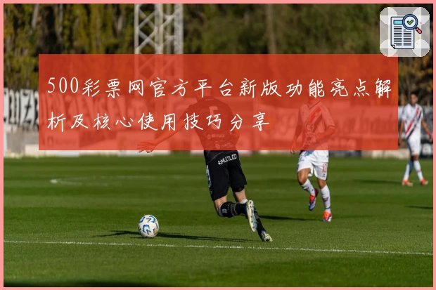 500彩票网官方平台新版功能亮点解析及核心使用技巧分享