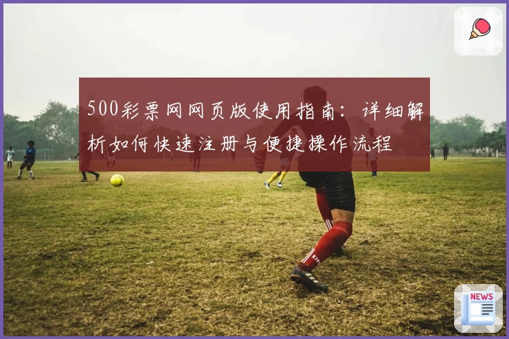 500彩票网网页版使用指南:详细解析如何快速注册与便捷操作流程