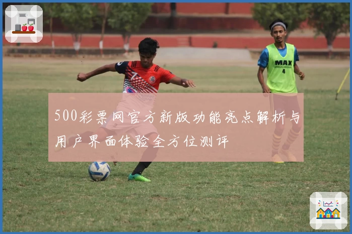 500彩票网官方新版功能亮点解析与用户界面体验全方位测评