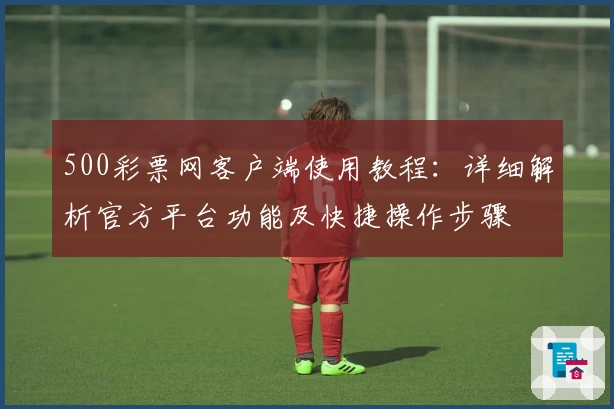 500彩票网客户端使用教程：详细解析官方平台功能及快捷操作步骤