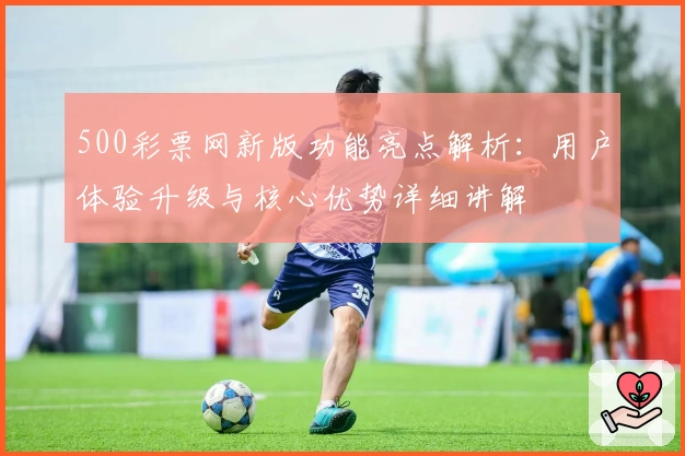 500彩票网新版功能亮点解析：用户体验升级与核心优势详细讲解